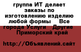 группа ИТ делает заказы по изготовлению изделию любой формы  - Все города Услуги » Другие   . Приморский край